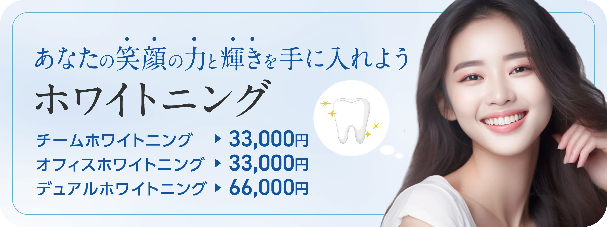 ホワイトニング治療であなたの笑顔の力と輝きを手に入れよう！ホームホワイトニング：33,000円。オフィスホワイトニング：33,000円。デュアルホワイトニング：66,000円。