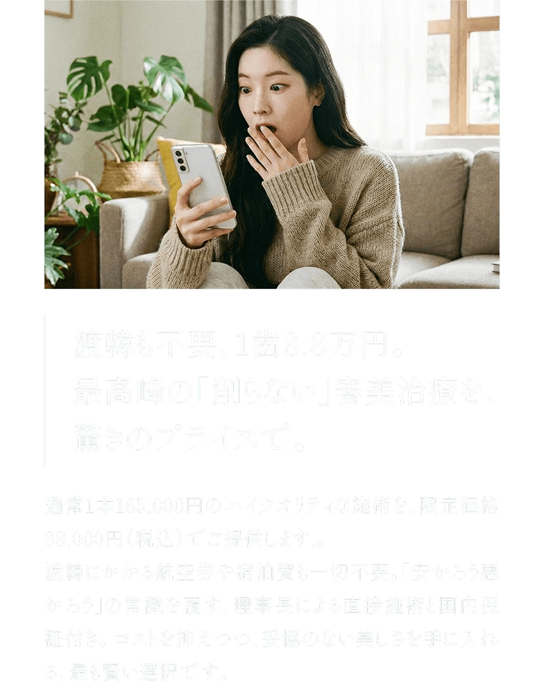渡韓も不要、1歯8.8万円。最高峰の「削らない」審美治療を、驚きのプライスで。