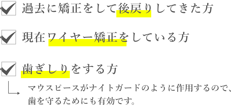 過去に矯正をして後戻りしてきた方。現在ワイヤー矯正をしている方。歯ぎしりをする方。マウスピースがナイトガードのように作用するので、歯を守るためにも有効です。