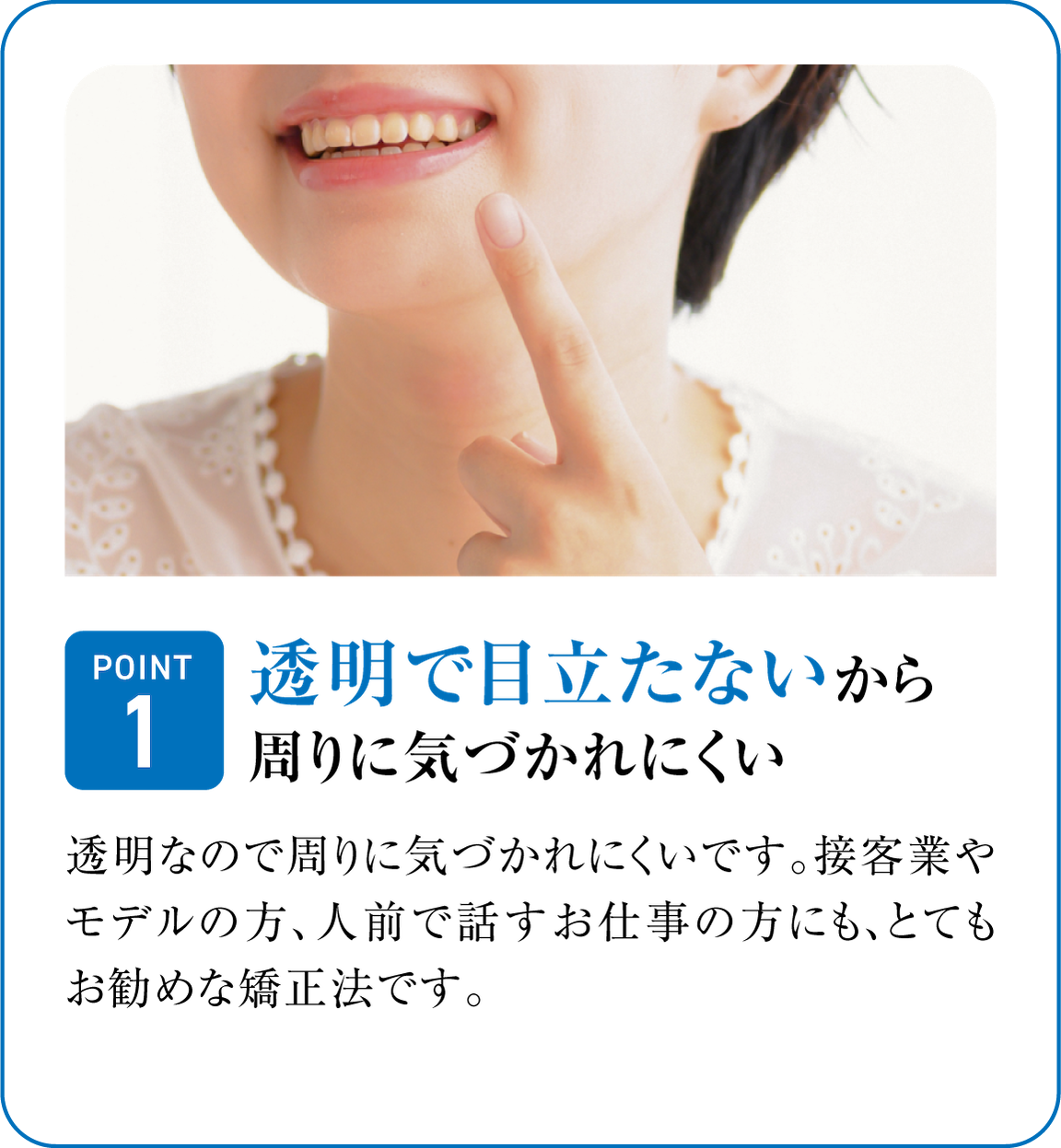 透明で目立たないから周りに気づかれにくい。透明なので周りに気づかれにくいです。接客業やモデルの方、人前で話すお仕事の方にも、とても人気な矯正法です。