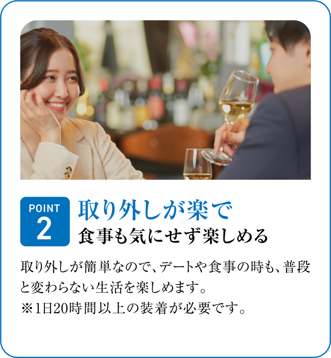 取り外しが楽で食事も気にせず楽しめる。取り外しが簡単なので、デートや食事の時も、普段と変わらない生活を楽しめます。※ 1日20時間以上の装着が必要です。