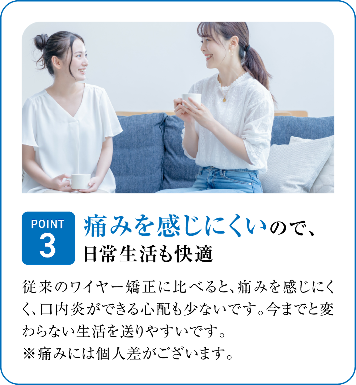 痛みを感じにくいので、日常生活も快適。従来のワイヤー矯正に比べると、痛みを感じにくく、口内炎ができる心配も少ないです。今までと変わらない生活を送りやすいです。※ 痛みには個人差がございます。