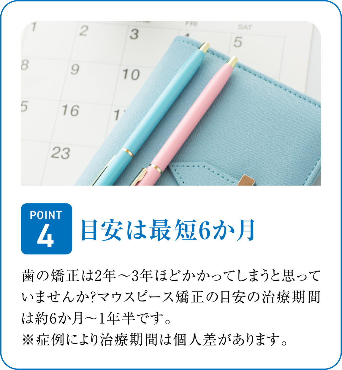 目安は最短6か月。短い期間でサクッと治療終了。歯の矯正は2年～3年ほどかかってしまうと思っていませんか？マウスピース矯正の目安の治療期間は約6か月～1年半です。※症例により治療期間は個人差があります。